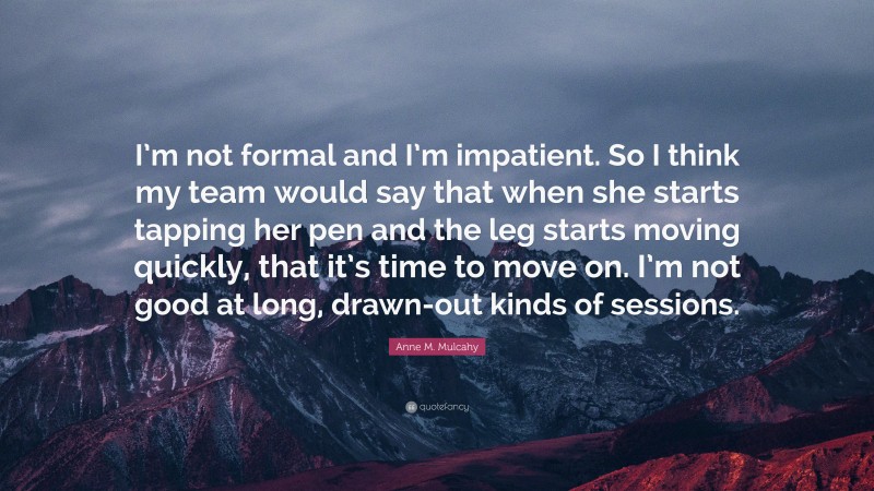 Anne M. Mulcahy Quote: “I’m not formal and I’m impatient. So I think my team would say that when she starts tapping her pen and the leg starts moving quickly, that it’s time to move on. I’m not good at long, drawn-out kinds of sessions.”