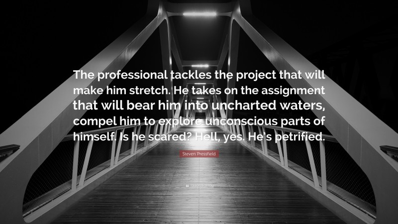 Steven Pressfield Quote: “The professional tackles the project that will make him stretch. He takes on the assignment that will bear him into uncharted waters, compel him to explore unconscious parts of himself. Is he scared? Hell, yes. He’s petrified.”