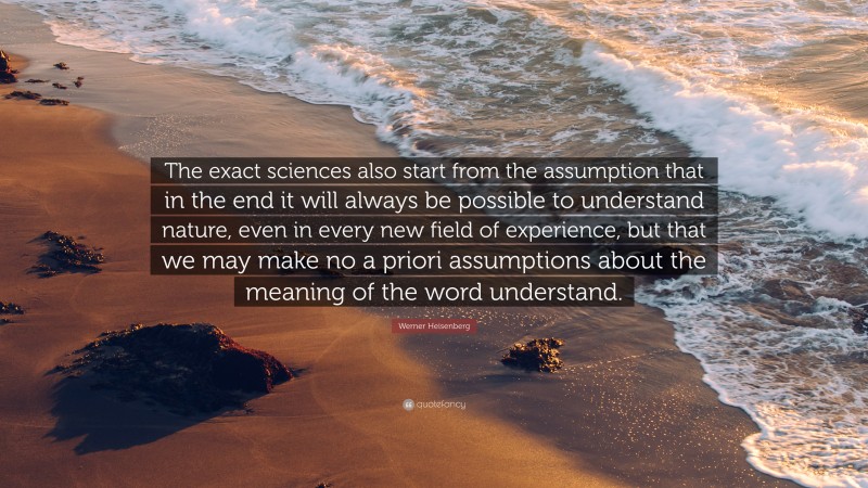 Werner Heisenberg Quote: “The exact sciences also start from the assumption that in the end it will always be possible to understand nature, even in every new field of experience, but that we may make no a priori assumptions about the meaning of the word understand.”