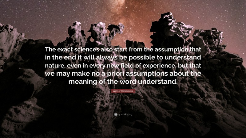 Werner Heisenberg Quote: “The exact sciences also start from the assumption that in the end it will always be possible to understand nature, even in every new field of experience, but that we may make no a priori assumptions about the meaning of the word understand.”