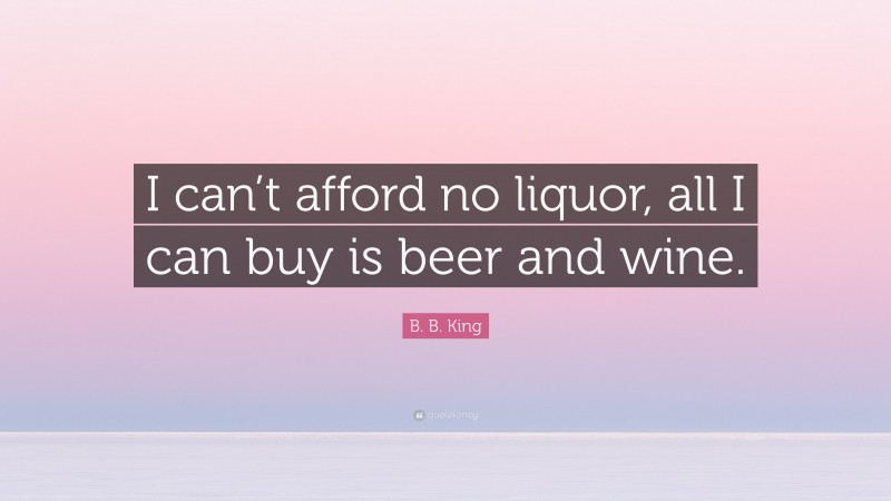 B. B. King Quote: “I can’t afford no liquor, all I can buy is beer and wine.”