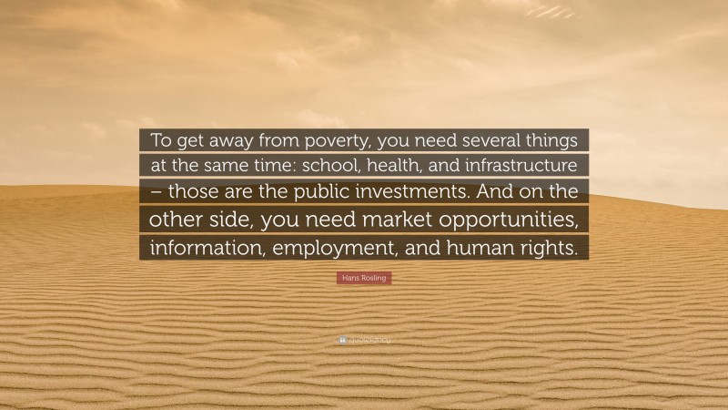 Hans Rosling Quote: “To get away from poverty, you need several things at the same time: school, health, and infrastructure – those are the public investments. And on the other side, you need market opportunities, information, employment, and human rights.”