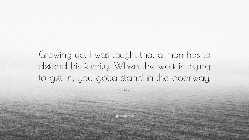 B. B. King Quote: “Growing up, I was taught that a man has to defend his family. When the wolf is trying to get in, you gotta stand in the doorway.”
