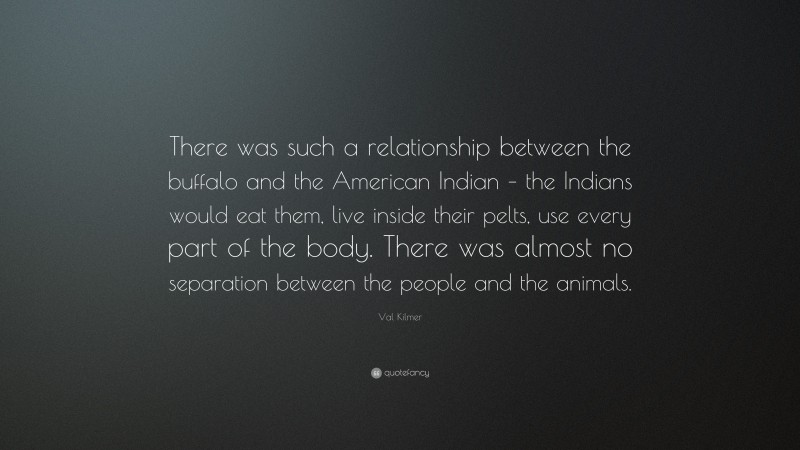 Val Kilmer Quote: “There was such a relationship between the buffalo and the American Indian – the Indians would eat them, live inside their pelts, use every part of the body. There was almost no separation between the people and the animals.”