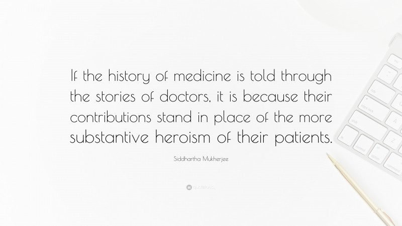 Siddhartha Mukherjee Quote: “If the history of medicine is told through the stories of doctors, it is because their contributions stand in place of the more substantive heroism of their patients.”