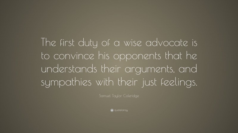 Samuel Taylor Coleridge Quote: “The first duty of a wise advocate is to convince his opponents that he understands their arguments, and sympathies with their just feelings.”