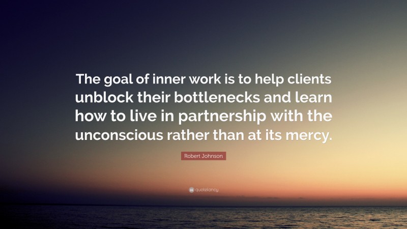 Robert Johnson Quote: “The goal of inner work is to help clients unblock their bottlenecks and learn how to live in partnership with the unconscious rather than at its mercy.”