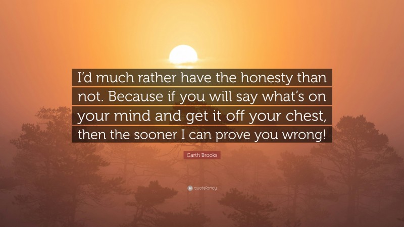 Garth Brooks Quote: “I’d much rather have the honesty than not. Because if you will say what’s on your mind and get it off your chest, then the sooner I can prove you wrong!”