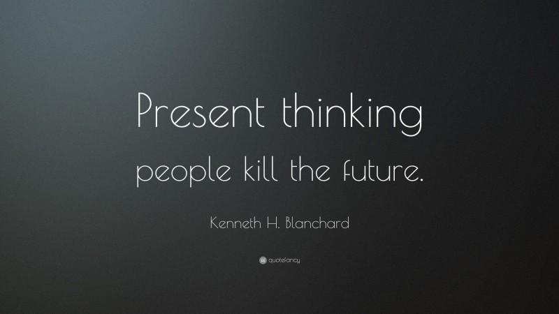Kenneth H. Blanchard Quote: “Present thinking people kill the future.”