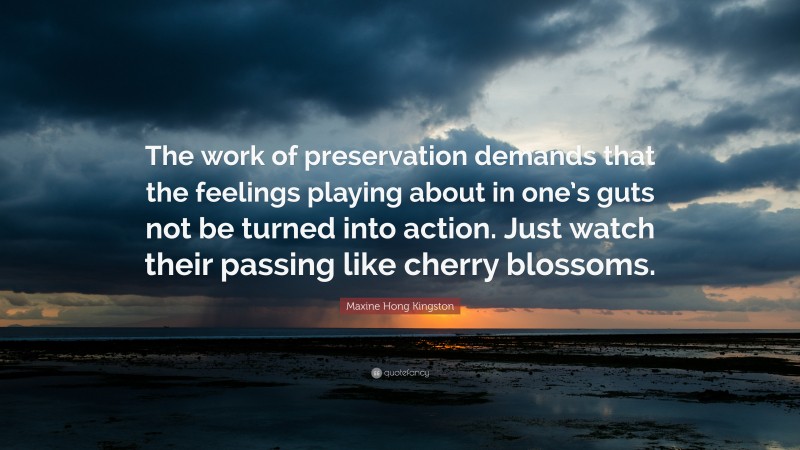 Maxine Hong Kingston Quote: “The work of preservation demands that the feelings playing about in one’s guts not be turned into action. Just watch their passing like cherry blossoms.”