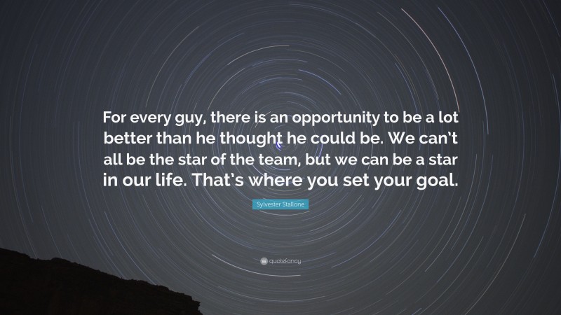 Sylvester Stallone Quote: “For every guy, there is an opportunity to be a lot better than he thought he could be. We can’t all be the star of the team, but we can be a star in our life. That’s where you set your goal.”