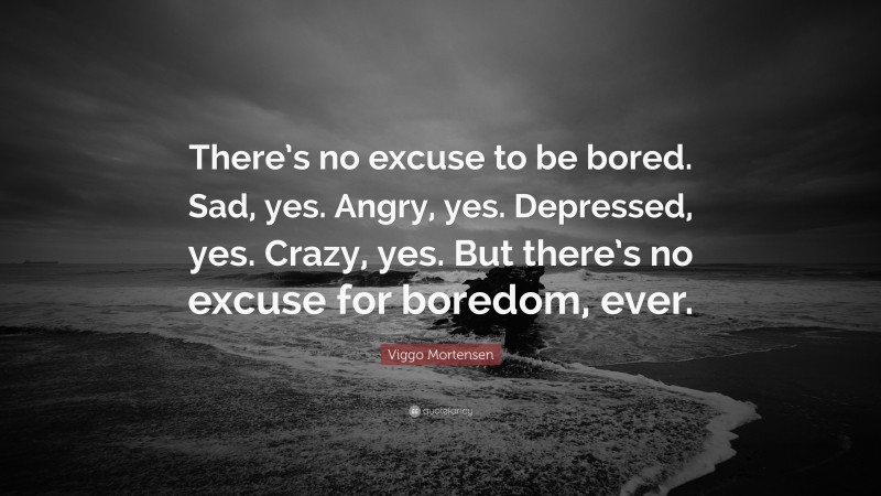 Viggo Mortensen Quote: “There’s no excuse to be bored. Sad, yes. Angry, yes. Depressed, yes. Crazy, yes. But there’s no excuse for boredom, ever.”