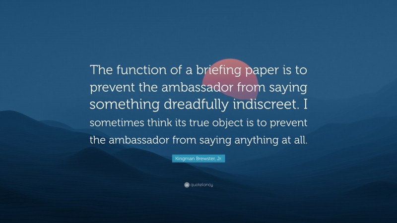 Kingman Brewster, Jr. Quote: “The function of a briefing paper is to prevent the ambassador from saying something dreadfully indiscreet. I sometimes think its true object is to prevent the ambassador from saying anything at all.”