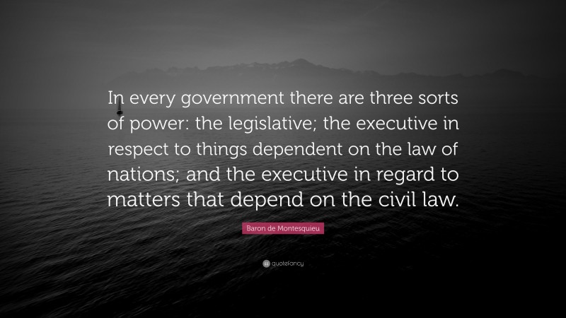 Baron de Montesquieu Quote: “In every government there are three sorts of power: the legislative; the executive in respect to things dependent on the law of nations; and the executive in regard to matters that depend on the civil law.”