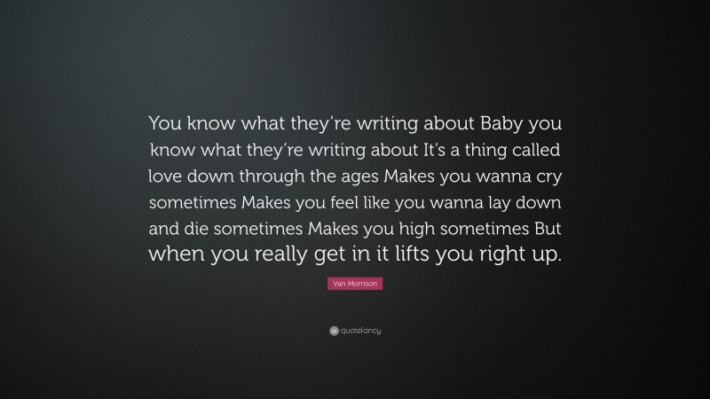 Van Morrison Quote: “You know what they’re writing about Baby you know what they’re writing about It’s a thing called love down through the ages Makes you wanna cry sometimes Makes you feel like you wanna lay down and die sometimes Makes you high sometimes But when you really get in it lifts you right up.”