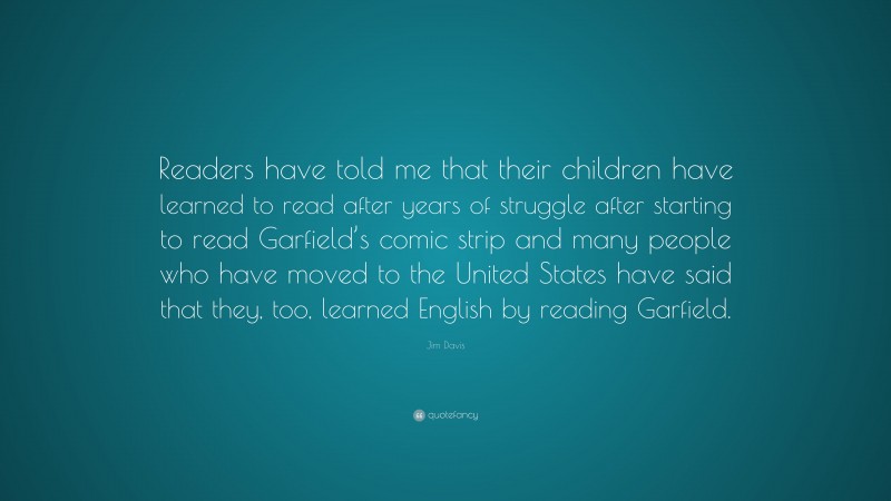 Jim Davis Quote: “Readers have told me that their children have learned to read after years of struggle after starting to read Garfield’s comic strip and many people who have moved to the United States have said that they, too, learned English by reading Garfield.”