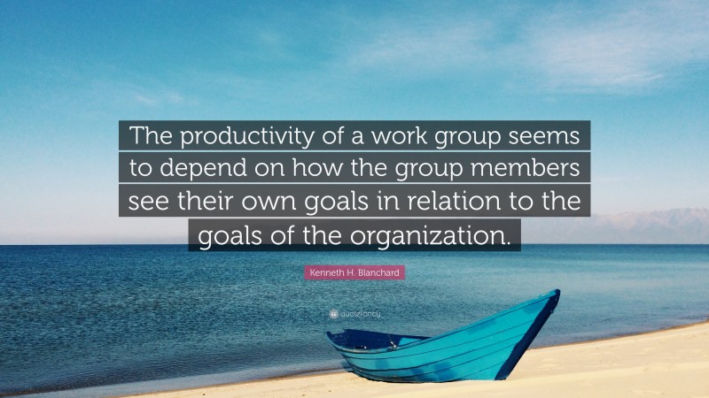 Kenneth H. Blanchard Quote: “The productivity of a work group seems to depend on how the group members see their own goals in relation to the goals of the organization.”