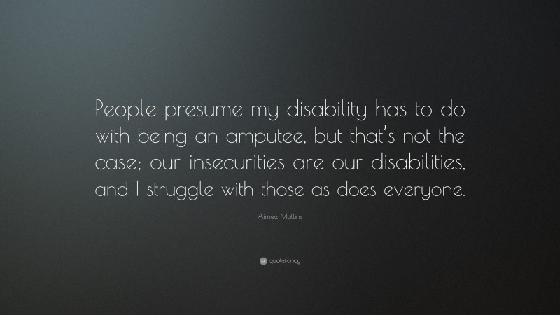 Aimee Mullins Quote: “People presume my disability has to do with being an amputee, but that’s not the case; our insecurities are our disabilities, and I struggle with those as does everyone.”