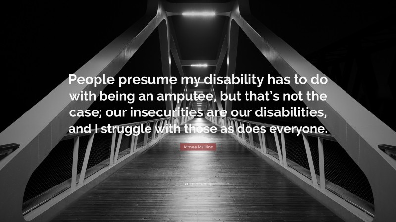 Aimee Mullins Quote: “People presume my disability has to do with being an amputee, but that’s not the case; our insecurities are our disabilities, and I struggle with those as does everyone.”