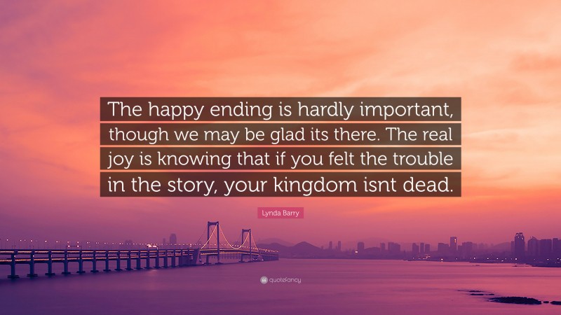 Lynda Barry Quote: “The happy ending is hardly important, though we may be glad its there. The real joy is knowing that if you felt the trouble in the story, your kingdom isnt dead.”