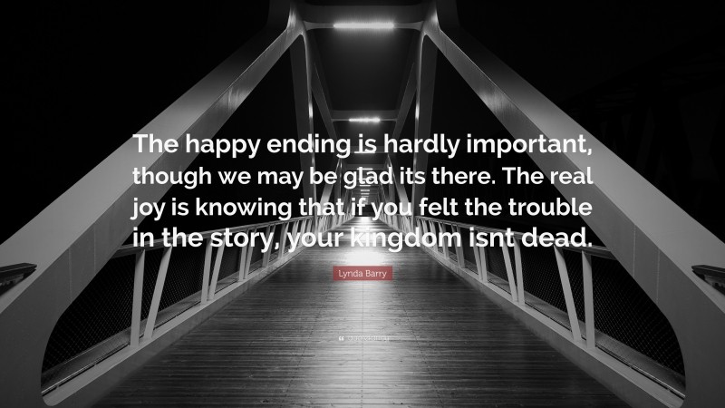 Lynda Barry Quote: “The happy ending is hardly important, though we may be glad its there. The real joy is knowing that if you felt the trouble in the story, your kingdom isnt dead.”