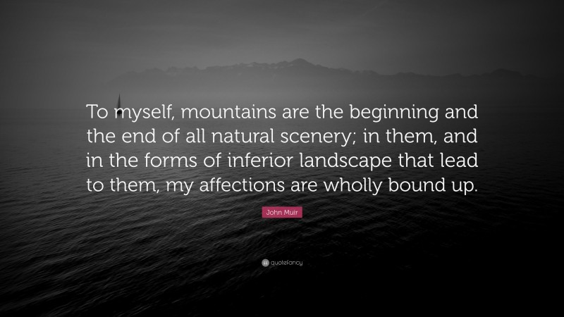 John Muir Quote: “To myself, mountains are the beginning and the end of all natural scenery; in them, and in the forms of inferior landscape that lead to them, my affections are wholly bound up.”