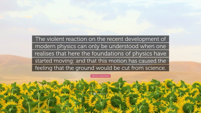 Werner Heisenberg Quote: “The violent reaction on the recent development of modern physics can only be understood when one realises that here the foundations of physics have started moving; and that this motion has caused the feeling that the ground would be cut from science.”