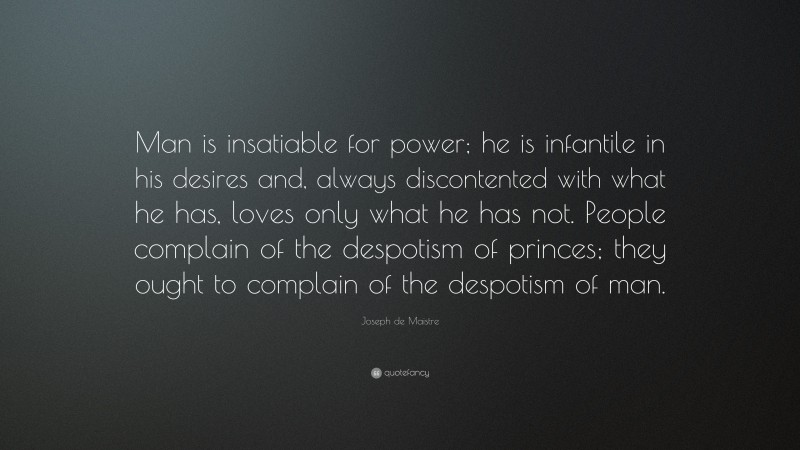 Joseph de Maistre Quote: “Man is insatiable for power; he is infantile in his desires and, always discontented with what he has, loves only what he has not. People complain of the despotism of princes; they ought to complain of the despotism of man.”