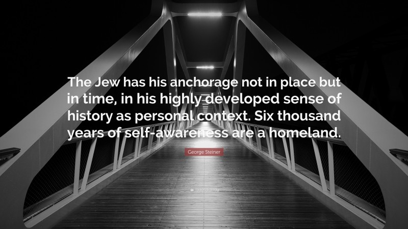 George Steiner Quote: “The Jew has his anchorage not in place but in time, in his highly developed sense of history as personal context. Six thousand years of self-awareness are a homeland.”