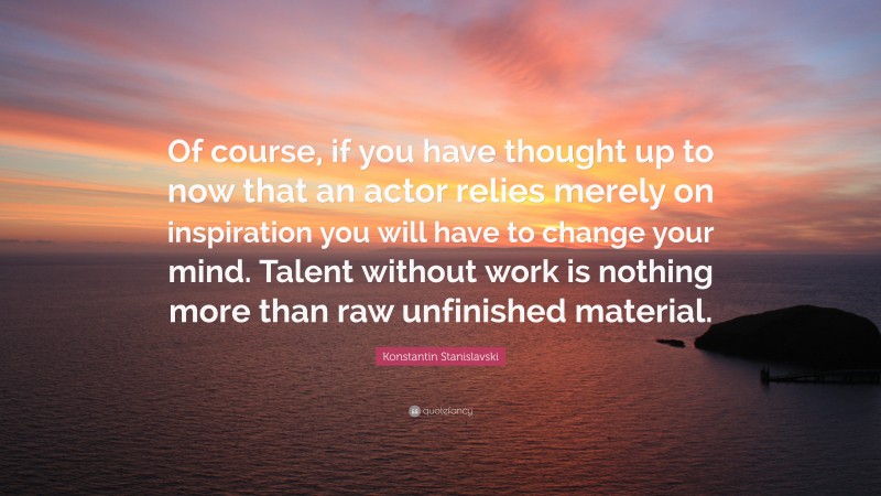 Konstantin Stanislavski Quote: “Of course, if you have thought up to now that an actor relies merely on inspiration you will have to change your mind. Talent without work is nothing more than raw unfinished material.”