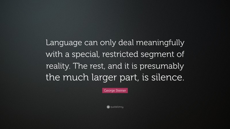 George Steiner Quote: “Language can only deal meaningfully with a special, restricted segment of reality. The rest, and it is presumably the much larger part, is silence.”