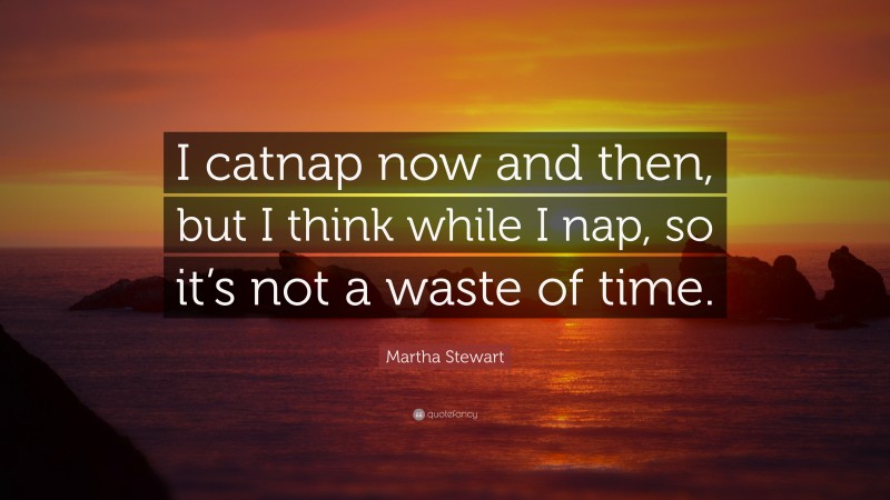 Martha Stewart Quote: “I catnap now and then, but I think while I nap, so it’s not a waste of time.”