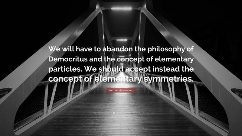 Werner Heisenberg Quote: “We will have to abandon the philosophy of Democritus and the concept of elementary particles. We should accept instead the concept of elementary symmetries.”