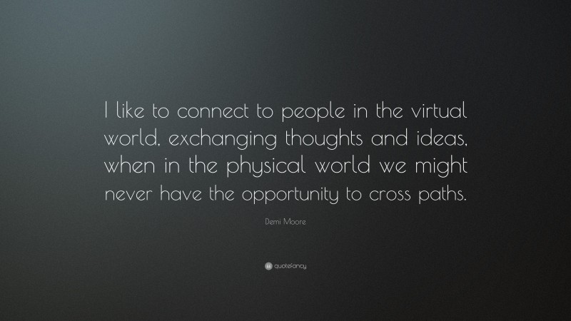 Demi Moore Quote: “I like to connect to people in the virtual world, exchanging thoughts and ideas, when in the physical world we might never have the opportunity to cross paths.”