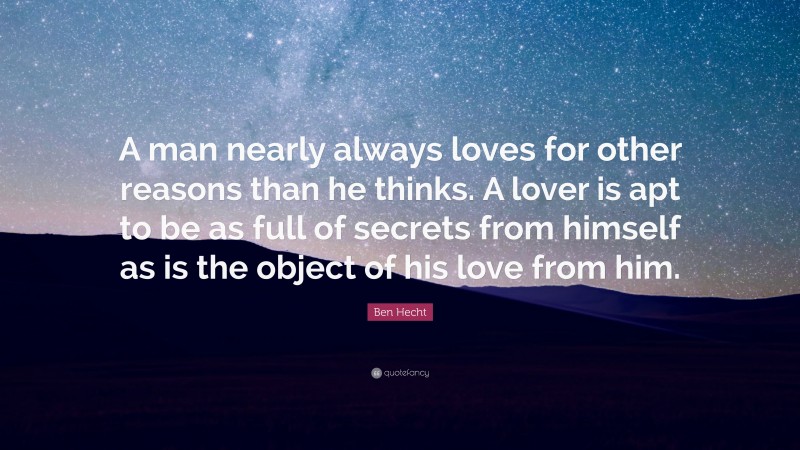 Ben Hecht Quote: “A man nearly always loves for other reasons than he thinks. A lover is apt to be as full of secrets from himself as is the object of his love from him.”