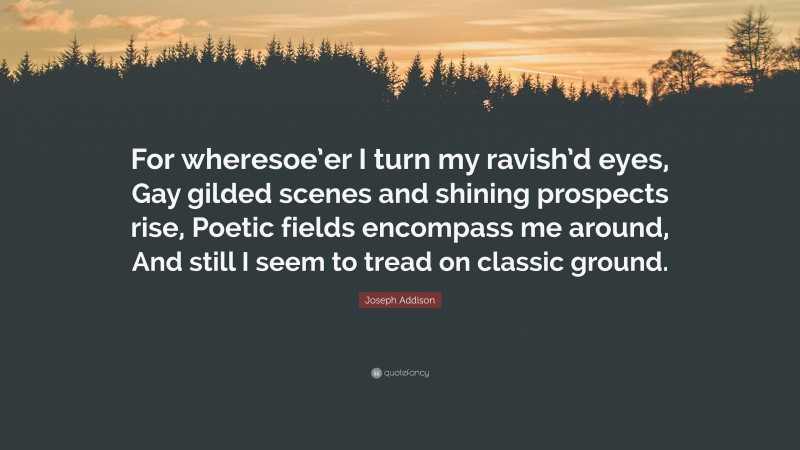 Joseph Addison Quote: “For wheresoe’er I turn my ravish’d eyes, Gay gilded scenes and shining prospects rise, Poetic fields encompass me around, And still I seem to tread on classic ground.”