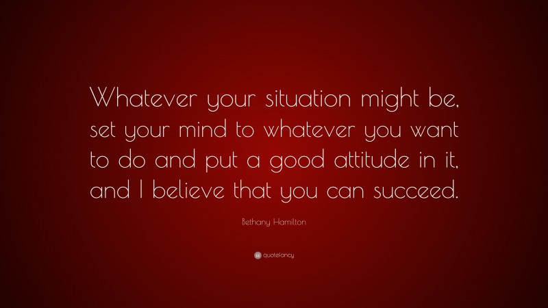 Bethany Hamilton Quote: “Whatever your situation might be, set your mind to whatever you want to do and put a good attitude in it, and I believe that you can succeed.”