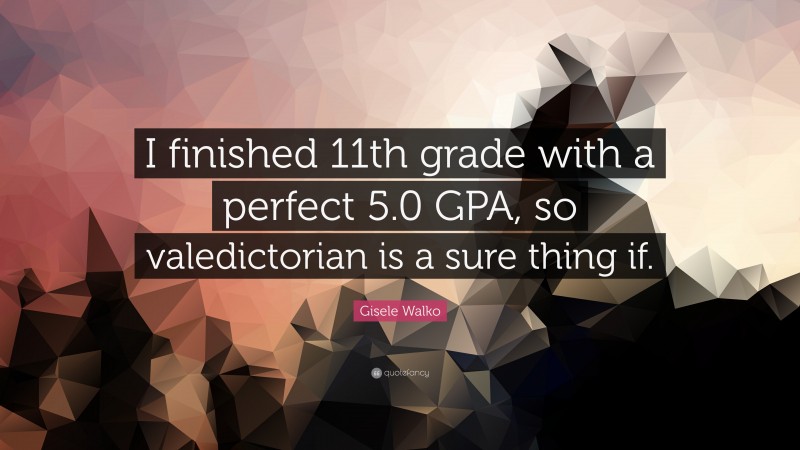 Gisele Walko Quote: “I finished 11th grade with a perfect 5.0 GPA, so valedictorian is a sure thing if.”