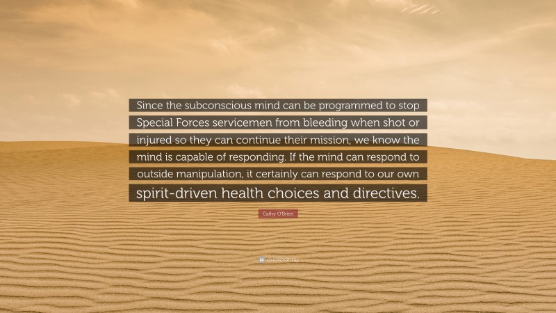 Cathy O'Brien Quote: “Since the subconscious mind can be programmed to stop Special Forces servicemen from bleeding when shot or injured so they can continue their mission, we know the mind is capable of responding. If the mind can respond to outside manipulation, it certainly can respond to our own spirit-driven health choices and directives.”