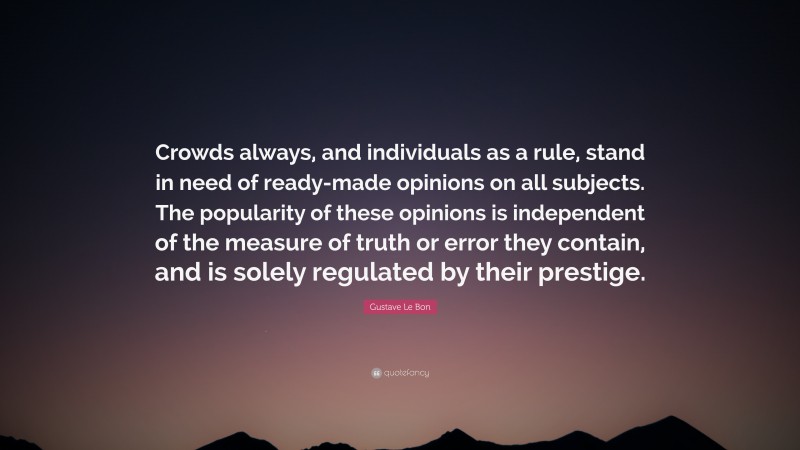 Gustave Le Bon Quote: “Crowds always, and individuals as a rule, stand in need of ready-made opinions on all subjects. The popularity of these opinions is independent of the measure of truth or error they contain, and is solely regulated by their prestige.”