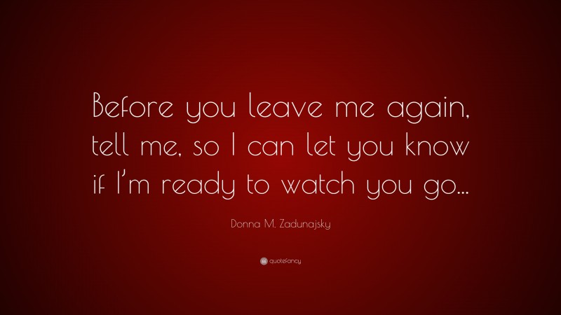 Donna M. Zadunajsky Quote: “Before you leave me again, tell me, so I can let you know if I’m ready to watch you go...”