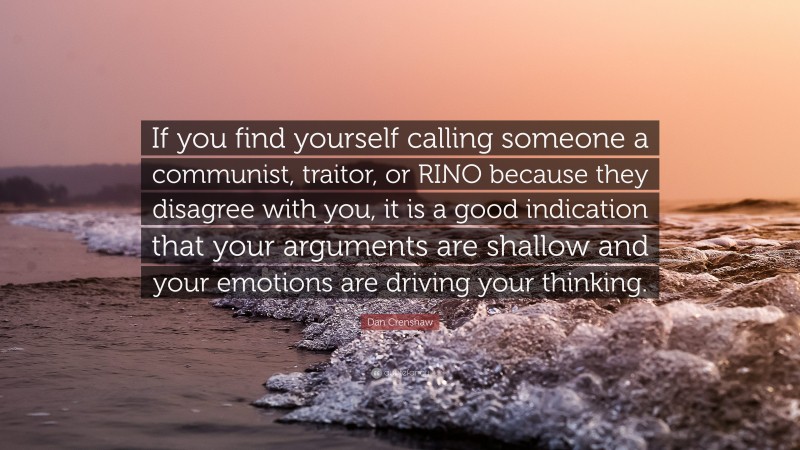 Dan Crenshaw Quote: “If you find yourself calling someone a communist, traitor, or RINO because they disagree with you, it is a good indication that your arguments are shallow and your emotions are driving your thinking.”