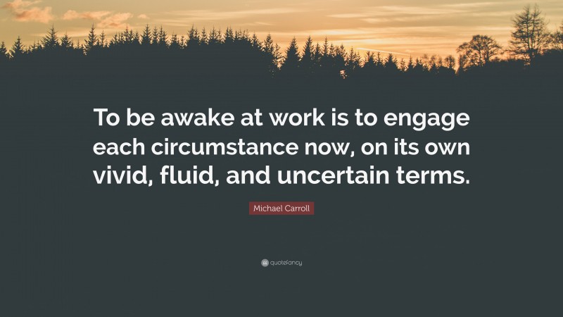 Michael Carroll Quote: “To be awake at work is to engage each circumstance now, on its own vivid, fluid, and uncertain terms.”