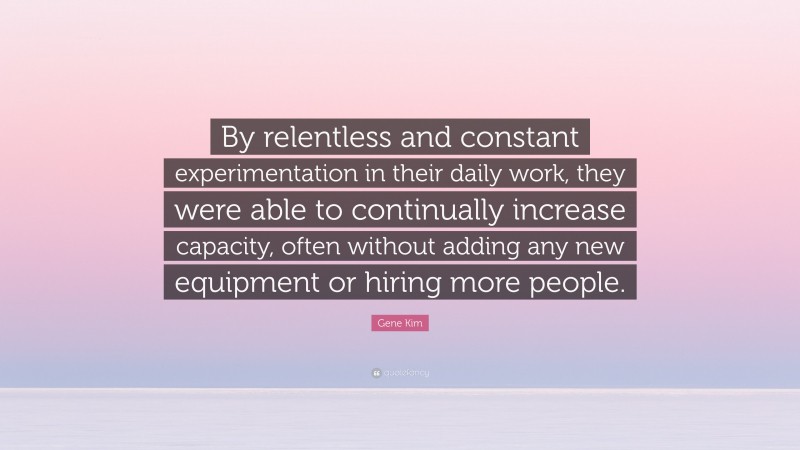 Gene Kim Quote: “By relentless and constant experimentation in their daily work, they were able to continually increase capacity, often without adding any new equipment or hiring more people.”