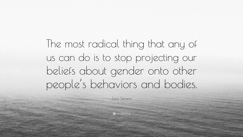 Julia Serano Quote: “The most radical thing that any of us can do is to stop projecting our beliefs about gender onto other people’s behaviors and bodies.”