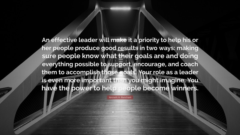 Kenneth H. Blanchard Quote: “An effective leader will make it a priority to help his or her people produce good results in two ways: making sure people know what their goals are and doing everything possible to support, encourage, and coach them to accomplish those goals. Your role as a leader is even more important than you might imagine. You have the power to help people become winners.”
