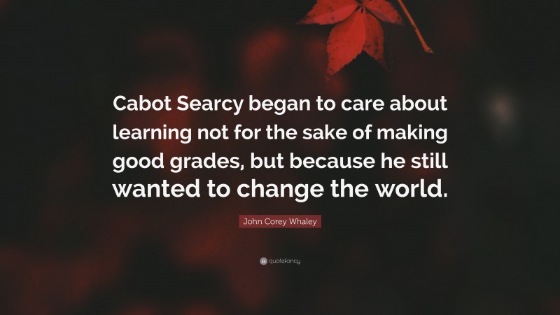 John Corey Whaley Quote: “Cabot Searcy began to care about learning not for the sake of making good grades, but because he still wanted to change the world.”