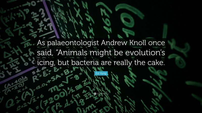 Ed Yong Quote: “As palaeontologist Andrew Knoll once said, “Animals might be evolution’s icing, but bacteria are really the cake.”