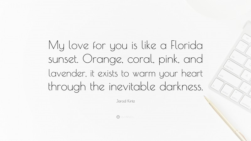 Jarod Kintz Quote: “My love for you is like a Florida sunset. Orange, coral, pink, and lavender, it exists to warm your heart through the inevitable darkness.”