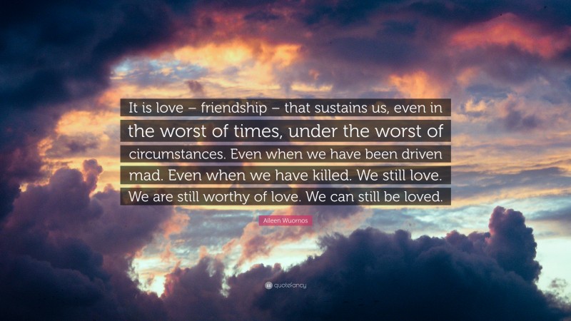 Aileen Wuornos Quote: “It is love – friendship – that sustains us, even in the worst of times, under the worst of circumstances. Even when we have been driven mad. Even when we have killed. We still love. We are still worthy of love. We can still be loved.”
